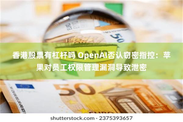 香港股票有杠杆吗 OpenAI否认窃密指控:苹果对员工权限管理漏洞导致泄密