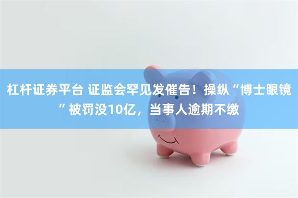 杠杆证券平台 证监会罕见发催告！操纵“博士眼镜”被罚没10亿，当事人逾期不缴