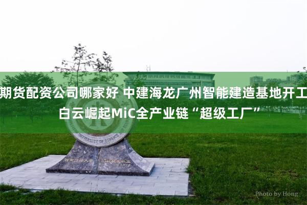 期货配资公司哪家好 中建海龙广州智能建造基地开工   白云崛起MiC全产业链“超级工厂”