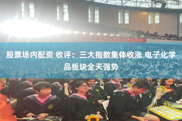 股票场内配资 收评：三大指数集体收涨 电子化学品板块全天强势