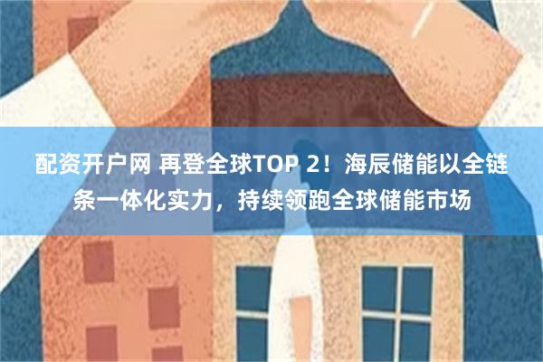 配资开户网 再登全球TOP 2！海辰储能以全链条一体化实力，持续领跑全球储能市场