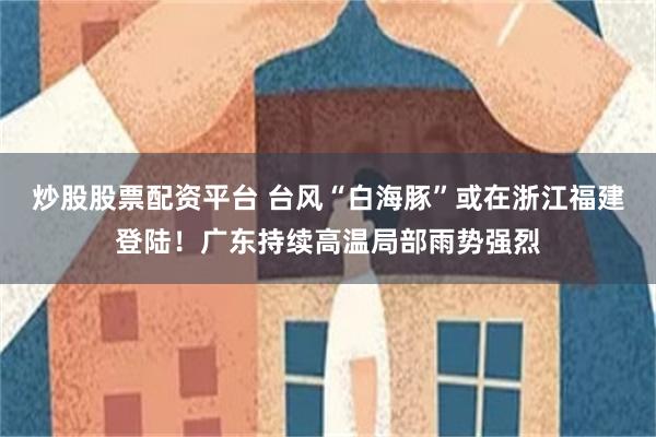 炒股股票配资平台 台风“白海豚”或在浙江福建登陆!广东持续高温局部雨势强烈