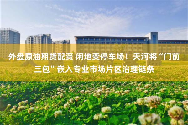 外盘原油期货配资 闲地变停车场！天河将“门前三包”嵌入专业市场片区治理链条