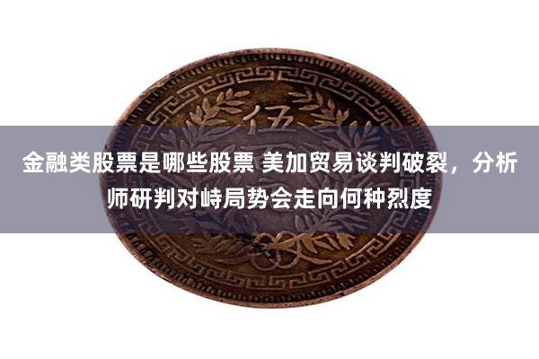 金融类股票是哪些股票 美加贸易谈判破裂，分析师研判对峙局势会走向何种烈度