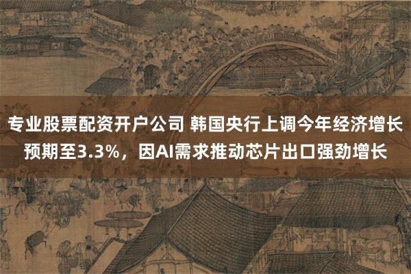 专业股票配资开户公司 韩国央行上调今年经济增长预期至3.3%，因AI需求推动芯片出口强劲增长