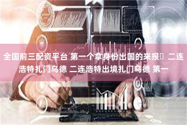 全国前三配资平台 第一个拿身份出国的来报✔二连浩特扎门乌德 二连浩特出境扎门乌德 第一