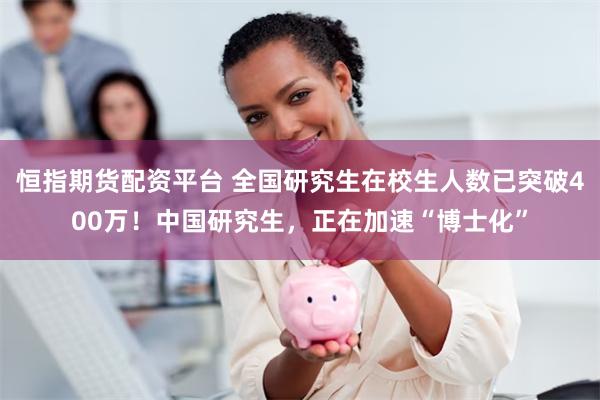 恒指期货配资平台 全国研究生在校生人数已突破400万！中国研究生，正在加速“博士化”