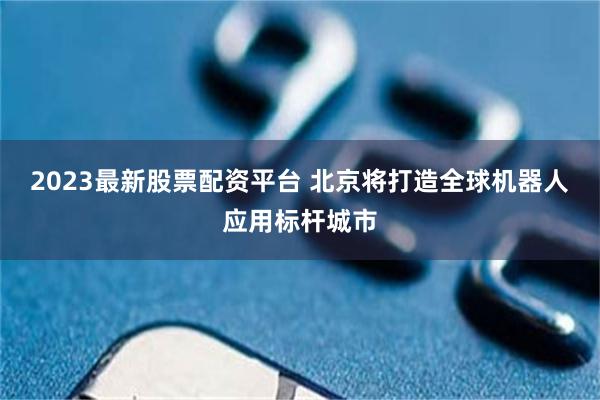 2023最新股票配资平台 北京将打造全球机器人应用标杆城市