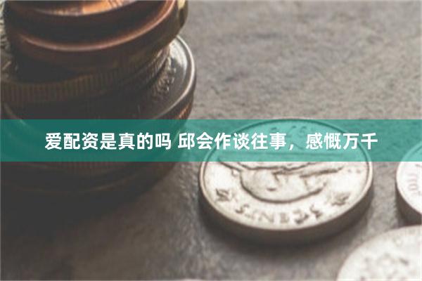 爱配资是真的吗 邱会作谈往事，感慨万千