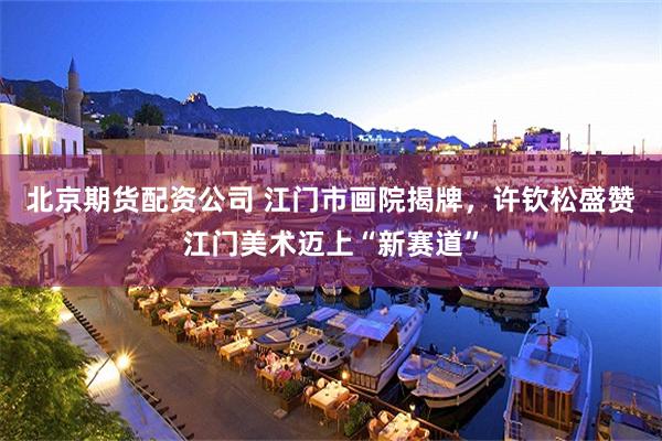 北京期货配资公司 江门市画院揭牌，许钦松盛赞江门美术迈上“新赛道”