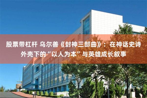 股票带杠杆 乌尔善《封神三部曲》：在神话史诗外壳下的“以人为本”与英雄成长叙事