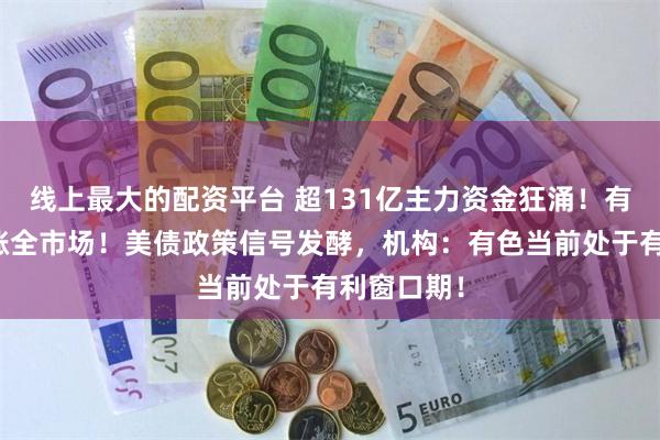 线上最大的配资平台 超131亿主力资金狂涌！有色金属领涨全市场！美债政策信号发酵，机构：有色当前处于有利窗口期！