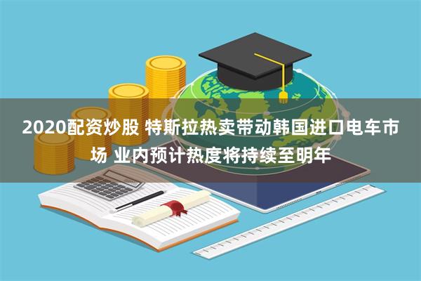 2020配资炒股 特斯拉热卖带动韩国进口电车市场 业内预计热度将持续至明年