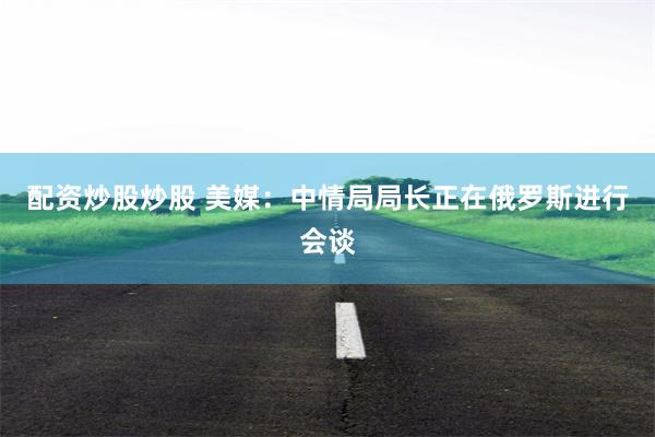 配资炒股炒股 美媒：中情局局长正在俄罗斯进行会谈