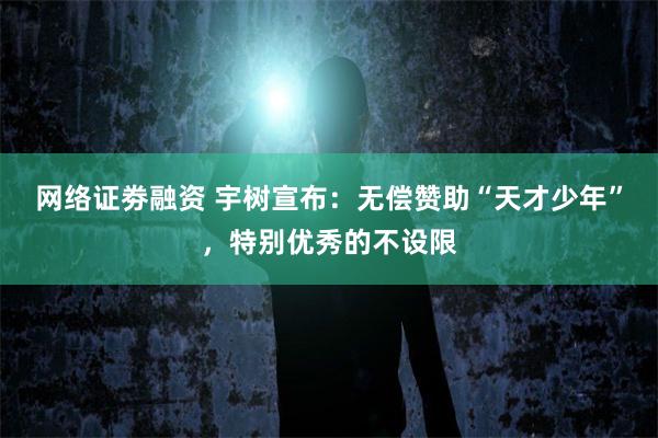网络证劵融资 宇树宣布：无偿赞助“天才少年”，特别优秀的不设限