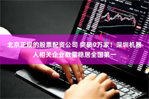 北京正规的股票配资公司 突破9万家！深圳机器人相关企业数量稳居全国第一