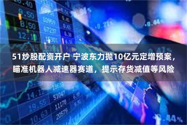 51炒股配资开户 宁波东力抛10亿元定增预案，瞄准机器人减速器赛道，提示存货减值等风险