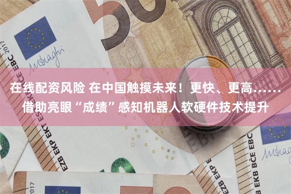 在线配资风险 在中国触摸未来!更快、更高……借助亮眼“成绩”感知机器人软硬件技术提升