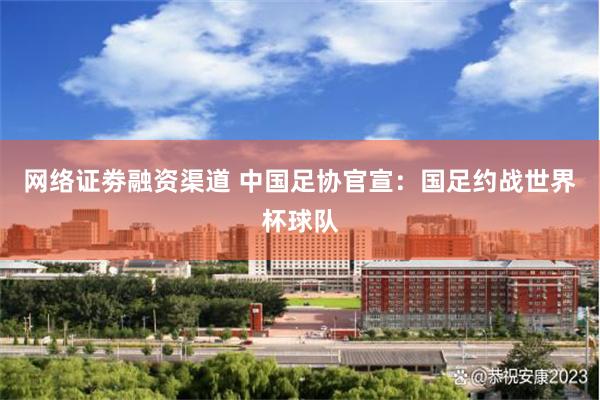 网络证劵融资渠道 中国足协官宣：国足约战世界杯球队