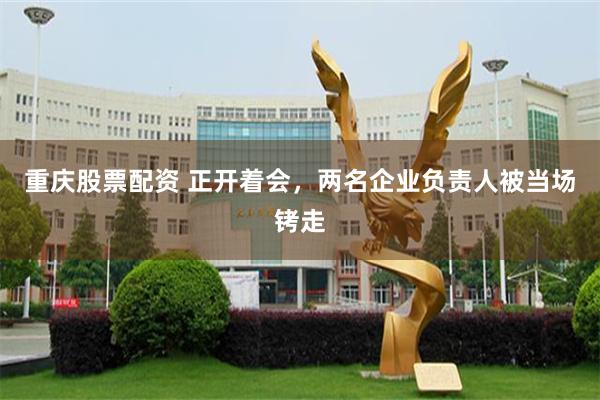 重庆股票配资 正开着会，两名企业负责人被当场铐走