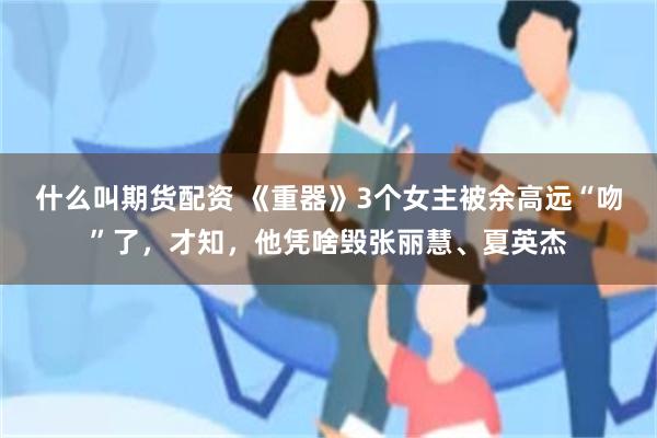 什么叫期货配资 《重器》3个女主被余高远“吻”了，才知，他凭啥毁张丽慧、夏英杰