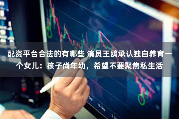 配资平台合法的有哪些 演员王鸥承认独自养育一个女儿:孩子尚年幼,希望不要聚焦私生活