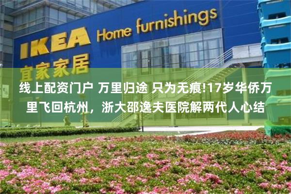 线上配资门户 万里归途 只为无痕!17岁华侨万里飞回杭州,浙大邵逸夫医院解两代人心结