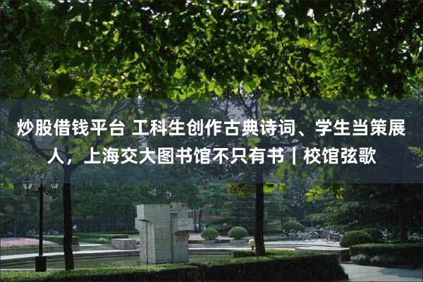 炒股借钱平台 工科生创作古典诗词、学生当策展人，上海交大图书馆不只有书｜校馆弦歌