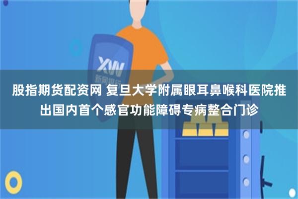 股指期货配资网 复旦大学附属眼耳鼻喉科医院推出国内首个感官功能障碍专病整合门诊