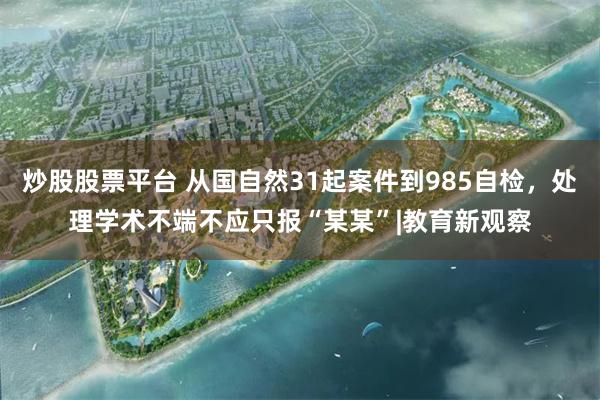 炒股股票平台 从国自然31起案件到985自检，处理学术不端不应只报“某某”|教育新观察
