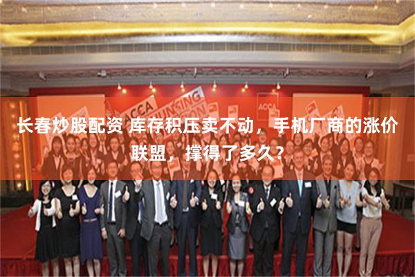 长春炒股配资 库存积压卖不动，手机厂商的涨价联盟，撑得了多久？