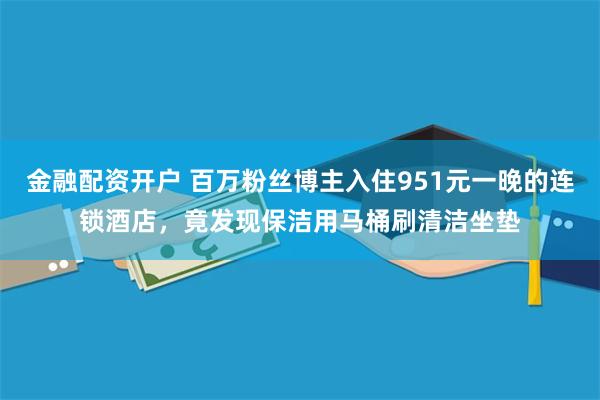 金融配资开户 百万粉丝博主入住951元一晚的连锁酒店，竟发现保洁用马桶刷清洁坐垫