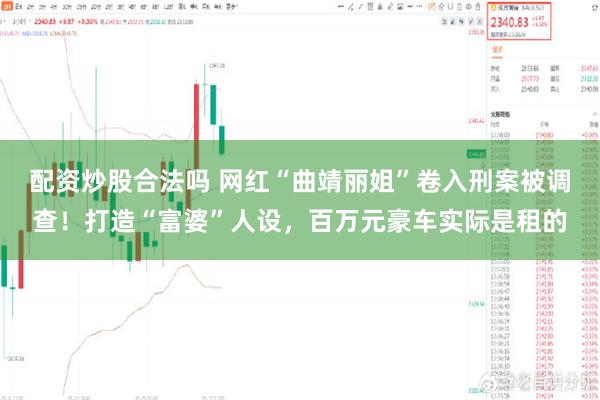 配资炒股合法吗 网红“曲靖丽姐”卷入刑案被调查！打造“富婆”人设，百万元豪车实际是租的