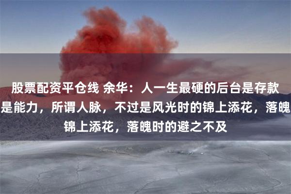 股票配资平仓线 余华：人一生最硬的后台是存款，最铁的关系是能力，所谓人脉，不过是风光时的锦上添花，落魄时的避之不及