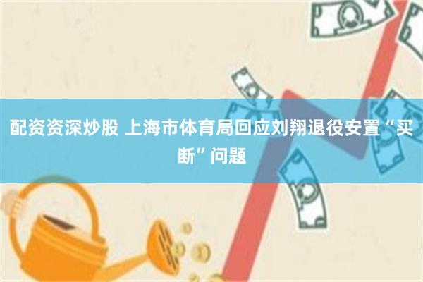 配资资深炒股 上海市体育局回应刘翔退役安置“买断”问题