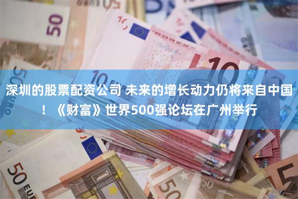 深圳的股票配资公司 未来的增长动力仍将来自中国！《财富》世界500强论坛在广州举行