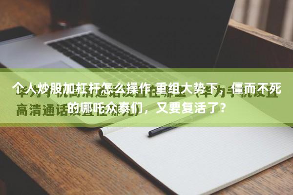 个人炒股加杠杆怎么操作 重组大势下，僵而不死的哪吒众泰们，又要复活了？