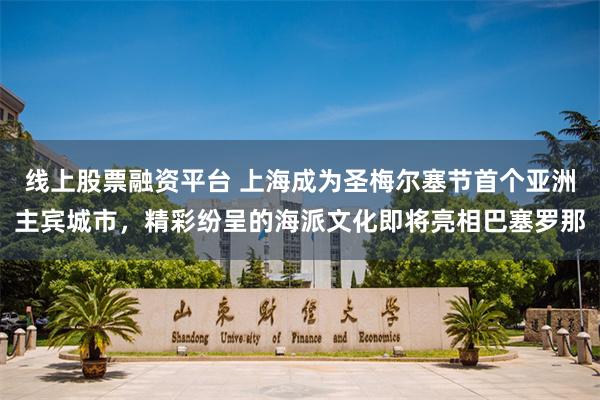 线上股票融资平台 上海成为圣梅尔塞节首个亚洲主宾城市，精彩纷呈的海派文化即将亮相巴塞罗那