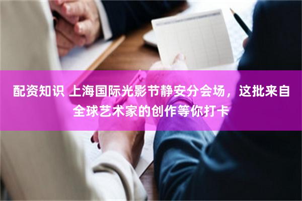配资知识 上海国际光影节静安分会场，这批来自全球艺术家的创作等你打卡