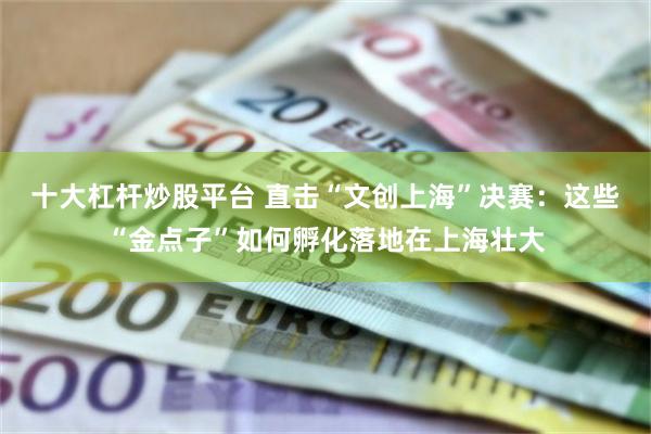 十大杠杆炒股平台 直击“文创上海”决赛：这些“金点子”如何孵化落地在上海壮大