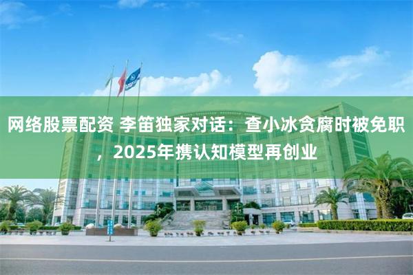 网络股票配资 李笛独家对话：查小冰贪腐时被免职，2025年携认知模型再创业
