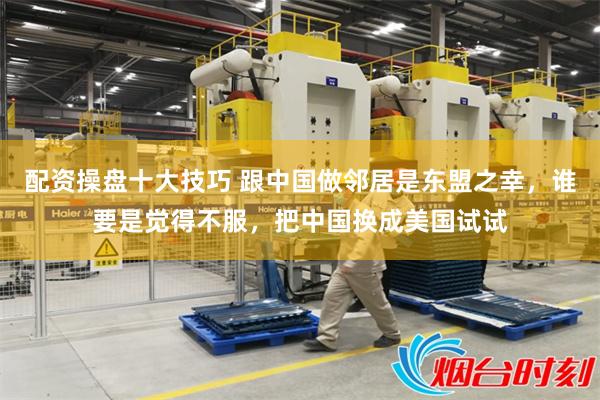 配资操盘十大技巧 跟中国做邻居是东盟之幸，谁要是觉得不服，把中国换成美国试试