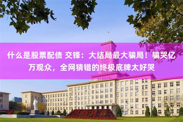 什么是股票配债 交锋：大结局最大骗局！骗哭亿万观众，全网猜错的终极底牌太好哭