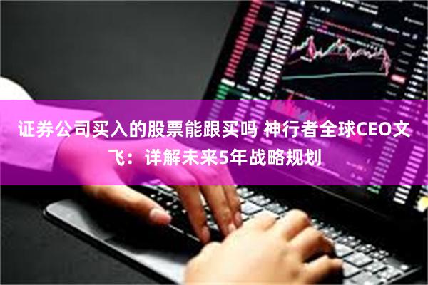 证券公司买入的股票能跟买吗 神行者全球CEO文飞：详解未来5年战略规划