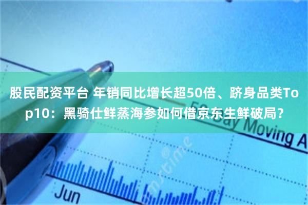 股民配资平台 年销同比增长超50倍、跻身品类Top10：黑骑仕鲜蒸海参如何借京东生鲜破局？