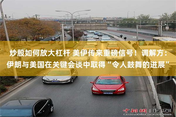 炒股如何放大杠杆 美伊传来重磅信号!调解方:伊朗与美国在关键会谈中取得“令人鼓舞的进展”