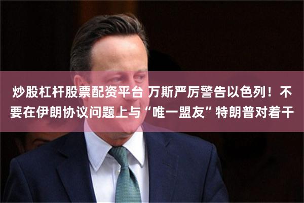 炒股杠杆股票配资平台 万斯严厉警告以色列！不要在伊朗协议问题上与“唯一盟友”特朗普对着干
