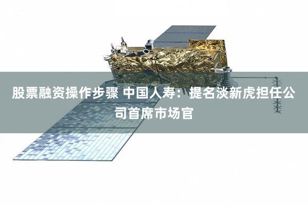 股票融资操作步骤 中国人寿:提名淡新虎担任公司首席市场官