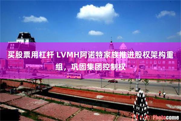 买股票用杠杆 LVMH阿诺特家族推进股权架构重组,巩固集团控制权