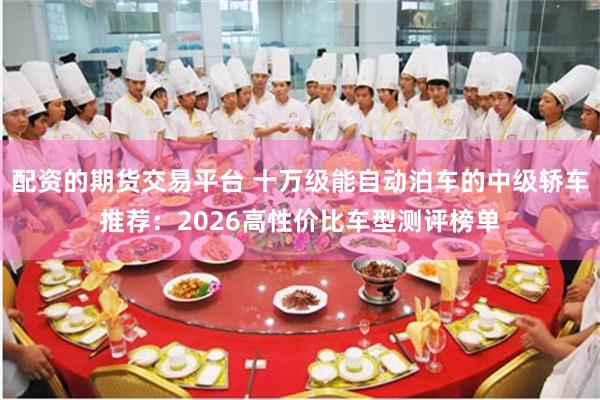 配资的期货交易平台 十万级能自动泊车的中级轿车推荐：2026高性价比车型测评榜单